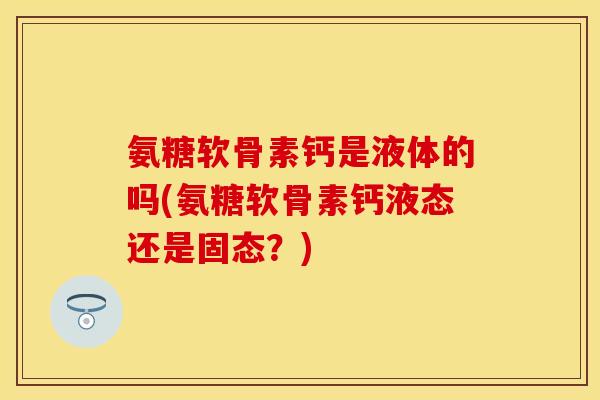 氨糖软骨素钙是液体的吗(氨糖软骨素钙液态还是固态？)-第1张图片-关节保镖
