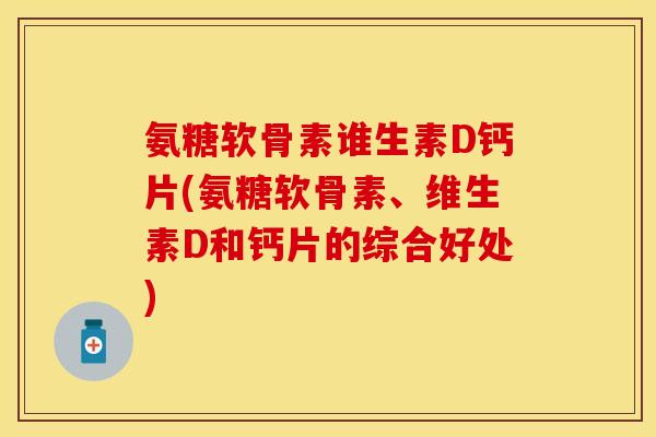 氨糖软骨素谁生素D钙片(氨糖软骨素、维生素D和钙片的综合好处)-第1张图片-关节保镖