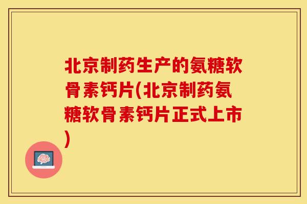 北京制药生产的氨糖软骨素钙片(北京制药氨糖软骨素钙片正式上市)-第1张图片-关节保镖