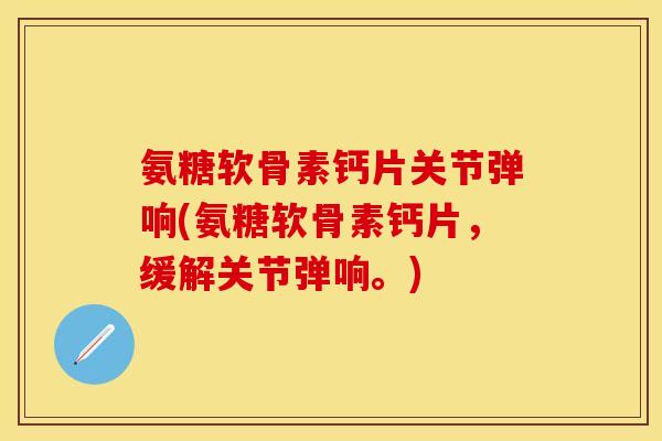 氨糖软骨素钙片关节弹响(氨糖软骨素钙片，缓解关节弹响。)-第1张图片-关节保镖