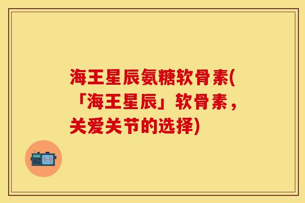 海王星辰氨糖软骨素(「海王星辰」软骨素，关爱关节的选择)-第1张图片-关节保镖