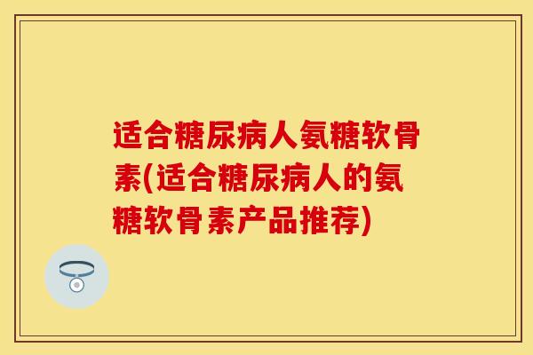 适合糖尿病人氨糖软骨素(适合糖尿病人的氨糖软骨素产品推荐)-第1张图片-关节保镖