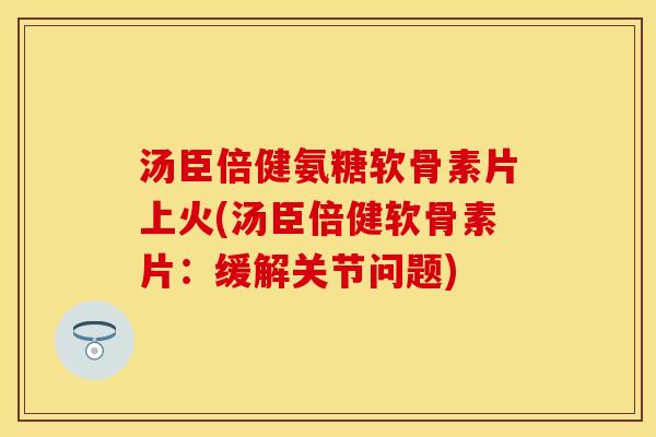 汤臣倍健氨糖软骨素片上火(汤臣倍健软骨素片：缓解关节问题)-第1张图片-关节保镖