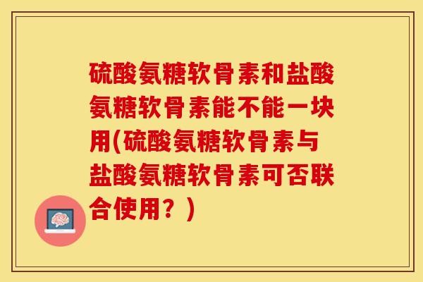 硫酸氨糖软骨素和盐酸氨糖软骨素能不能一块用(硫酸氨糖软骨素与盐酸氨糖软骨素可否联合使用？)-第1张图片-关节保镖