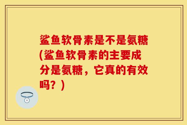 鲨鱼软骨素是不是氨糖(鲨鱼软骨素的主要成分是氨糖，它真的有效吗？)-第1张图片-关节保镖