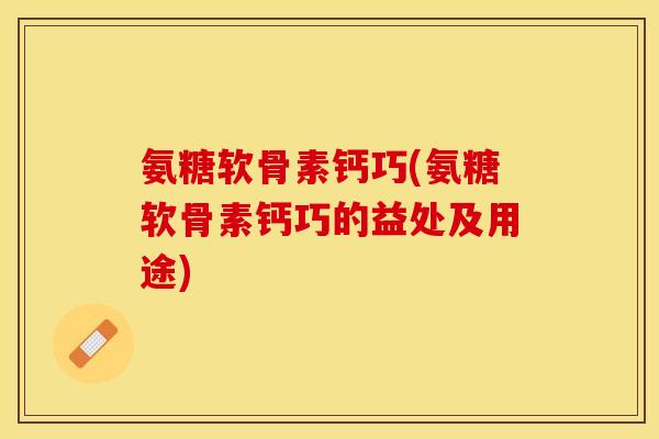 氨糖软骨素钙巧(氨糖软骨素钙巧的益处及用途)-第1张图片-关节保镖