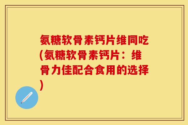 氨糖软骨素钙片维同吃(氨糖软骨素钙片：维骨力佳配合食用的选择)-第1张图片-关节保镖