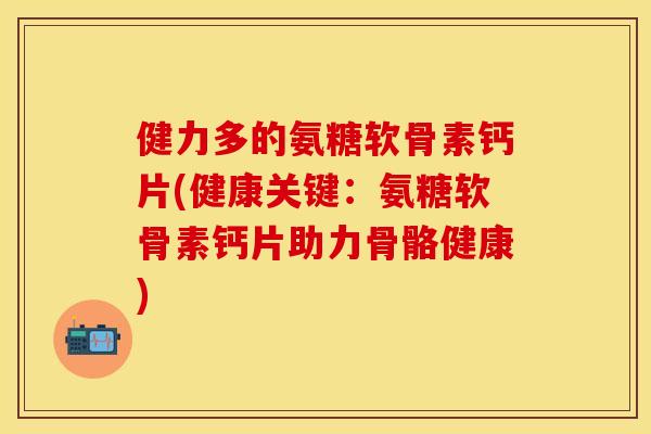 健力多的氨糖软骨素钙片(健康关键：氨糖软骨素钙片助力骨骼健康)-第1张图片-关节保镖