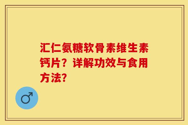 汇仁氨糖软骨素维生素钙片？详解功效与食用方法？-第1张图片-关节保镖