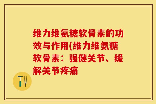 维力维氨糖软骨素的功效与作用(维力维氨糖软骨素：强健关节、缓解关节疼痛-第1张图片-关节保镖
