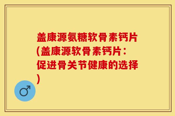 盖康源氨糖软骨素钙片(盖康源软骨素钙片：促进骨关节健康的选择)-第1张图片-关节保镖