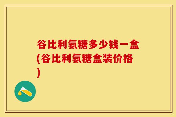 谷比利氨糖多少钱一盒(谷比利氨糖盒装价格)-第1张图片-关节保镖
