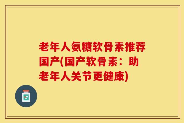 老年人氨糖软骨素推荐国产(国产软骨素：助老年人关节更健康)-第1张图片-关节保镖