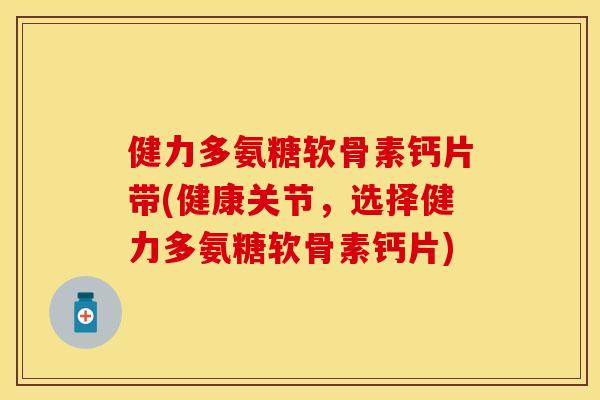 健力多氨糖软骨素钙片带(健康关节，选择健力多氨糖软骨素钙片)-第1张图片-关节保镖