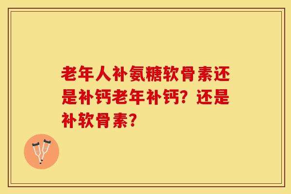 老年人补氨糖软骨素还是补钙老年补钙？还是补软骨素？-第1张图片-关节保镖