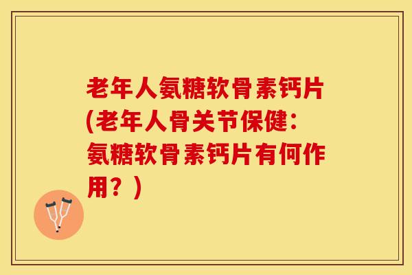 老年人氨糖软骨素钙片(老年人骨关节保健：氨糖软骨素钙片有何作用？)-第1张图片-关节保镖