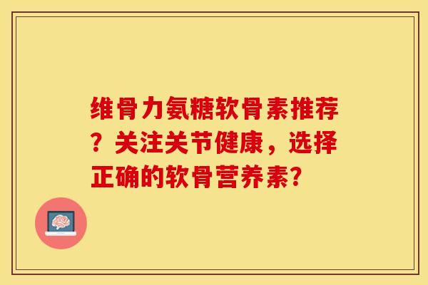 维骨力氨糖软骨素推荐？关注关节健康，选择正确的软骨营养素？-第1张图片-关节保镖