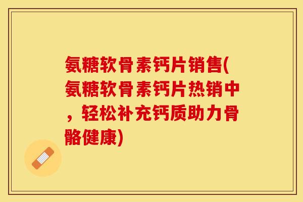 氨糖软骨素钙片销售(氨糖软骨素钙片热销中，轻松补充钙质助力骨骼健康)-第1张图片-关节保镖