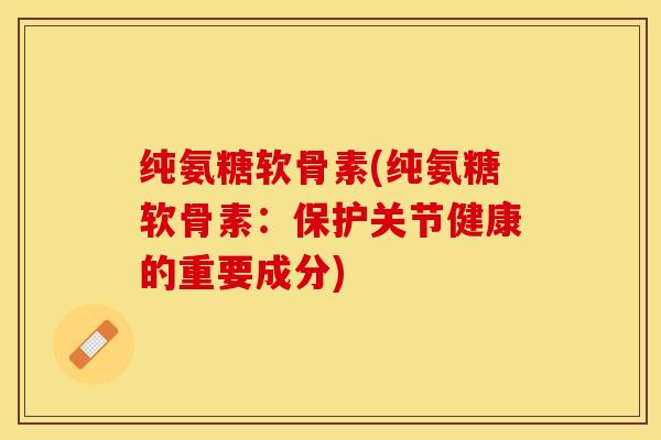 纯氨糖软骨素(纯氨糖软骨素：保护关节健康的重要成分)-第1张图片-关节保镖