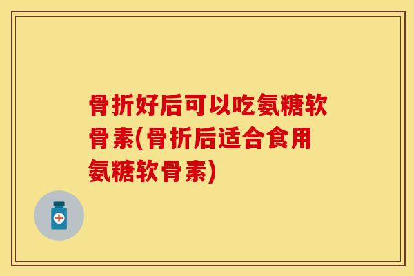 骨折好后可以吃氨糖软骨素(骨折后适合食用氨糖软骨素)-第1张图片-关节保镖