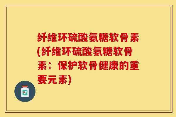 纤维环硫酸氨糖软骨素(纤维环硫酸氨糖软骨素：保护软骨健康的重要元素)-第1张图片-关节保镖