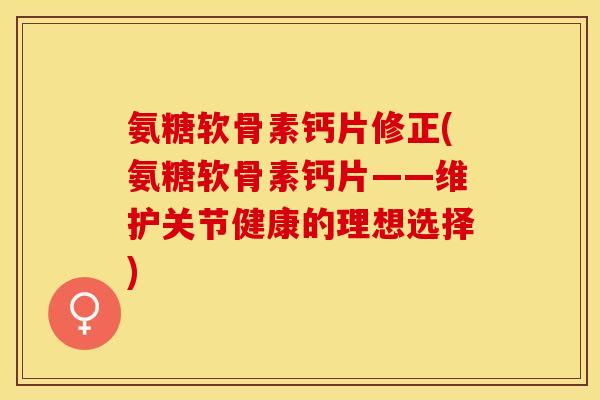 氨糖软骨素钙片修正(氨糖软骨素钙片——维护关节健康的理想选择)-第1张图片-关节保镖