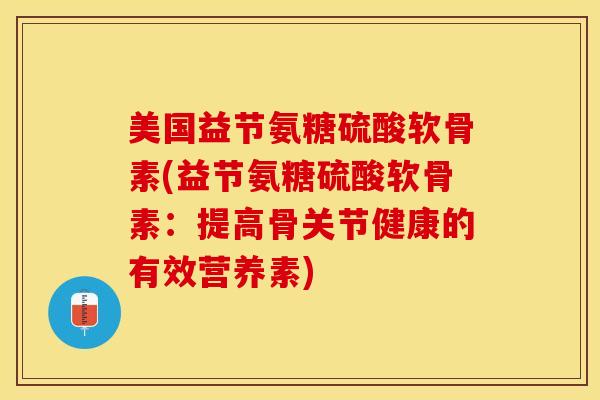 美国益节氨糖硫酸软骨素(益节氨糖硫酸软骨素：提高骨关节健康的有效营养素)-第1张图片-关节保镖