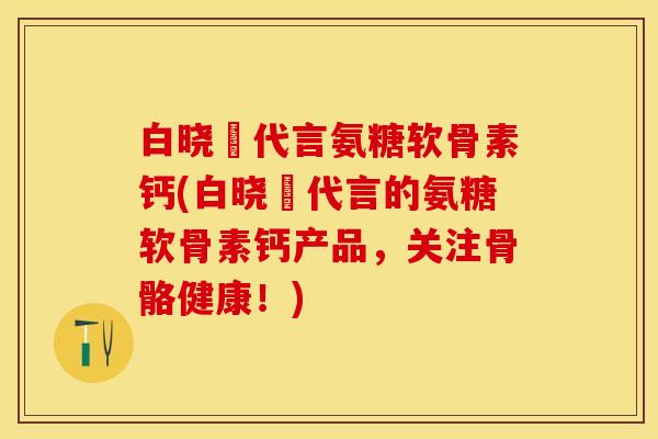 白晓玥代言氨糖软骨素钙(白晓玥代言的氨糖软骨素钙产品，关注骨骼健康！)-第1张图片-关节保镖