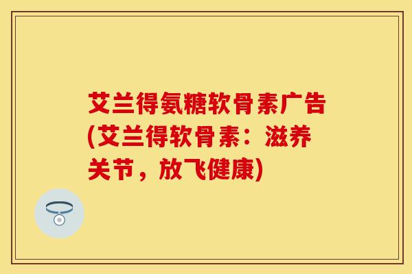 艾兰得氨糖软骨素广告(艾兰得软骨素：滋养关节，放飞健康)-第1张图片-关节保镖
