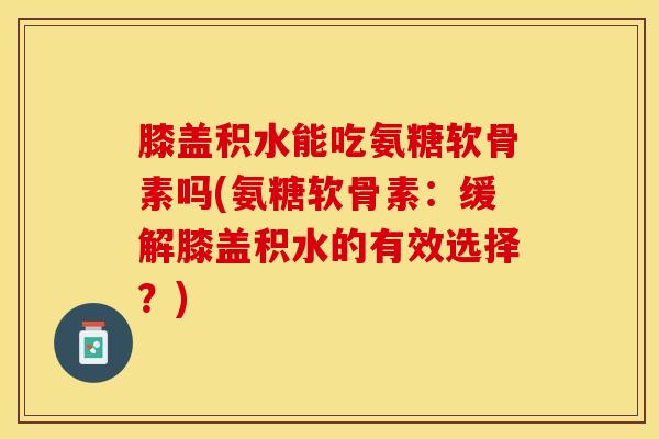 膝盖积水能吃氨糖软骨素吗(氨糖软骨素：缓解膝盖积水的有效选择？)-第1张图片-关节保镖