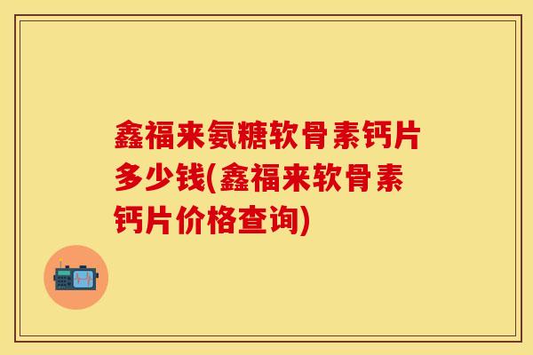 鑫福来氨糖软骨素钙片多少钱(鑫福来软骨素钙片价格查询)