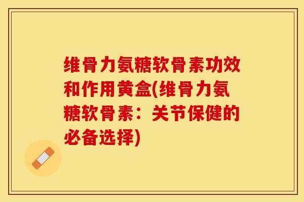 维骨力氨糖软骨素功效和作用黄盒(维骨力氨糖软骨素：关节保健的必备选择)-第1张图片-关节保镖