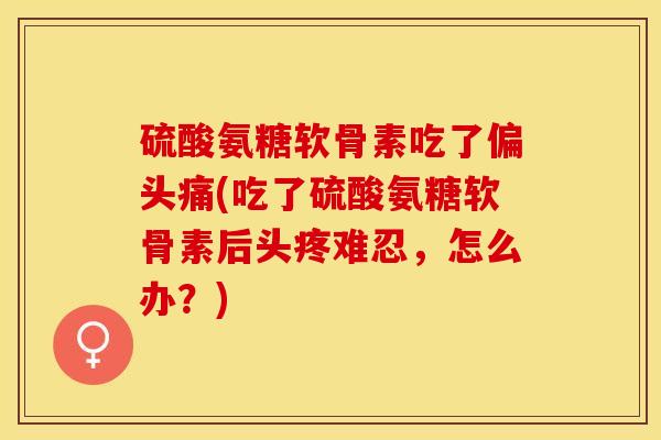 硫酸氨糖软骨素吃了偏头痛(吃了硫酸氨糖软骨素后头疼难忍，怎么办？)