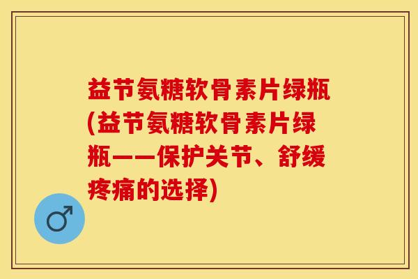 益节氨糖软骨素片绿瓶(益节氨糖软骨素片绿瓶——保护关节、舒缓疼痛的选择)-第1张图片-关节保镖