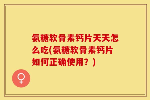 氨糖软骨素钙片天天怎么吃(氨糖软骨素钙片如何正确使用？)