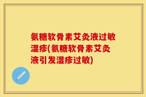 氨糖软骨素艾灸液过敏湿疹(氨糖软骨素艾灸液引发湿疹过敏)-第1张图片-关节保镖