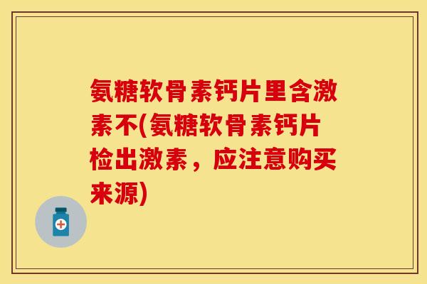 氨糖软骨素钙片里含激素不(氨糖软骨素钙片检出激素，应注意购买来源)-第1张图片-关节保镖