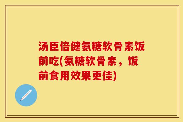 汤臣倍健氨糖软骨素饭前吃(氨糖软骨素，饭前食用效果更佳)