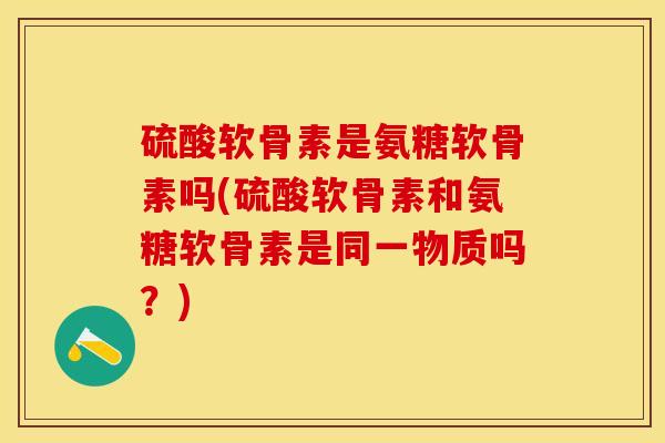 硫酸软骨素是氨糖软骨素吗(硫酸软骨素和氨糖软骨素是同一物质吗？)-第1张图片-关节保镖