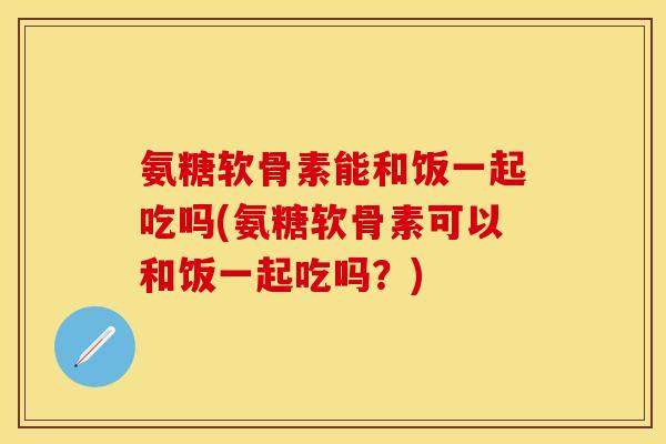 氨糖软骨素能和饭一起吃吗(氨糖软骨素可以和饭一起吃吗？)-第1张图片-关节保镖
