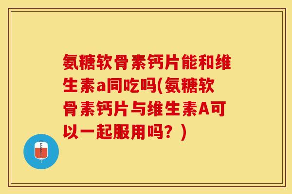 氨糖软骨素钙片能和维生素a同吃吗(氨糖软骨素钙片与维生素A可以一起服用吗？)-第1张图片-关节保镖