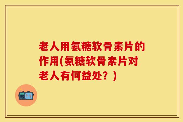 老人用氨糖软骨素片的作用(氨糖软骨素片对老人有何益处？)-第1张图片-关节保镖