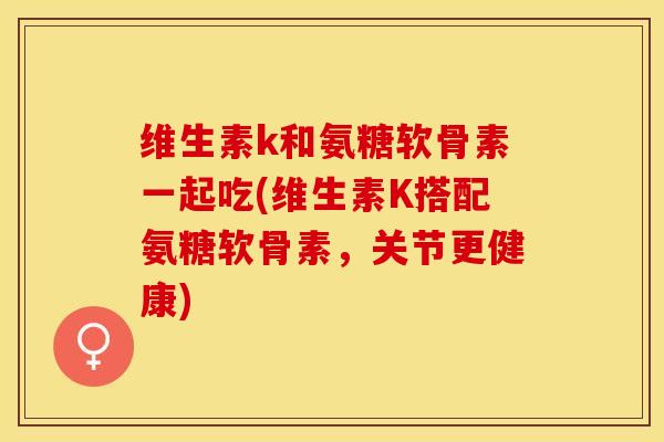 维生素k和氨糖软骨素一起吃(维生素K搭配氨糖软骨素，关节更健康)-第1张图片-关节保镖