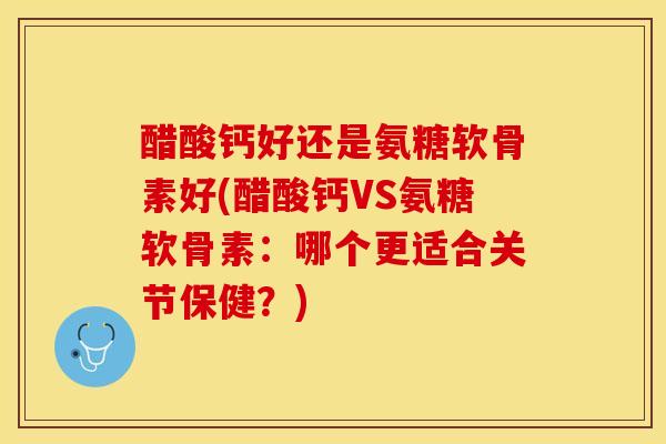 醋酸钙好还是氨糖软骨素好(醋酸钙VS氨糖软骨素：哪个更适合关节保健？)