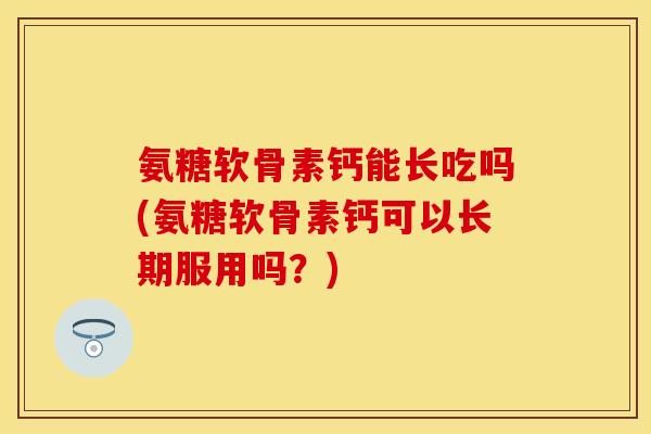 氨糖软骨素钙能长吃吗(氨糖软骨素钙可以长期服用吗？)-第1张图片-关节保镖