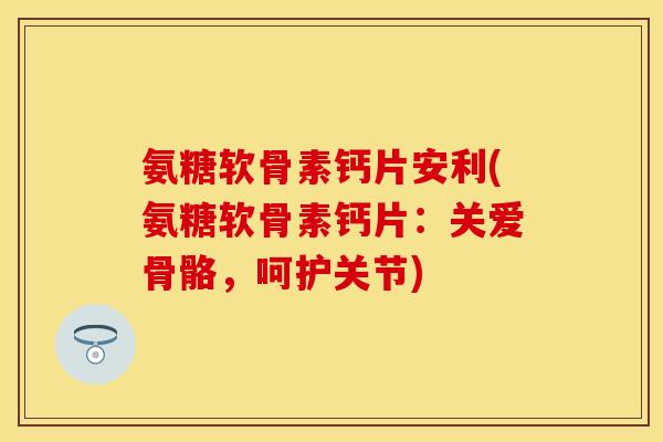 氨糖软骨素钙片安利(氨糖软骨素钙片：关爱骨骼，呵护关节)