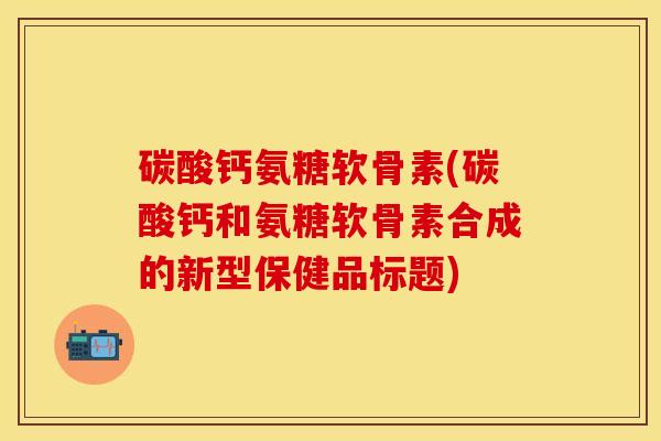 碳酸钙氨糖软骨素(碳酸钙和氨糖软骨素合成的新型保健品标题)