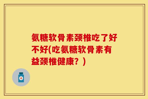 氨糖软骨素颈椎吃了好不好(吃氨糖软骨素有益颈椎健康？)