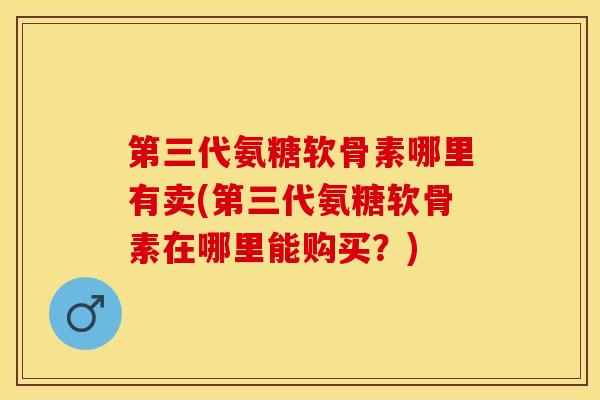 第三代氨糖软骨素哪里有卖(第三代氨糖软骨素在哪里能购买？)-第1张图片-关节保镖