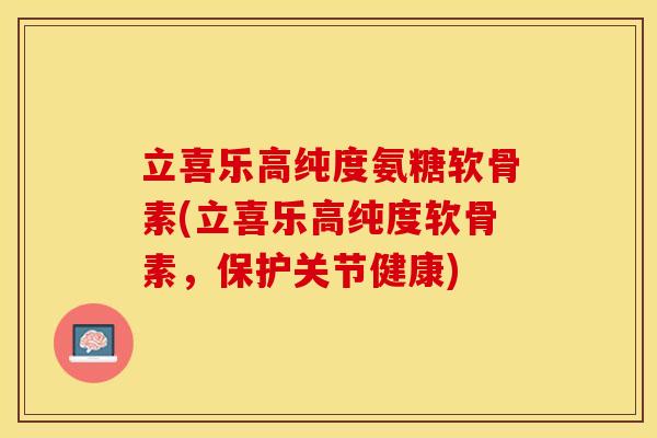 立喜乐高纯度氨糖软骨素(立喜乐高纯度软骨素，保护关节健康)-第1张图片-关节保镖